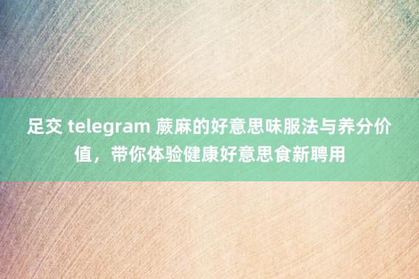 足交 telegram 蕨麻的好意思味服法与养分价值，带你体验健康好意思食新聘用