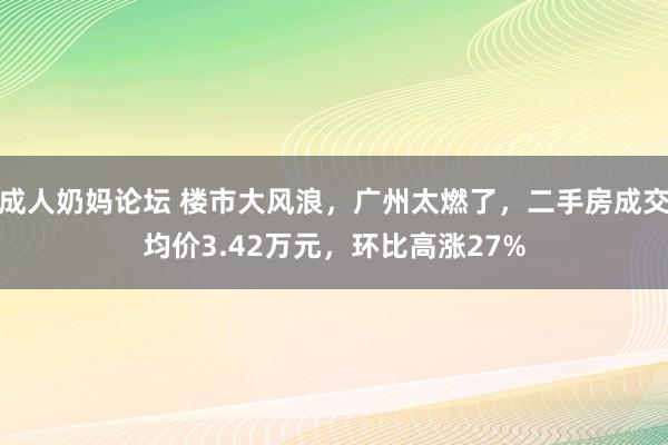 成人奶妈论坛 楼市大风浪，广州太燃了，二手房成交均价3.42万元，环比高涨27%