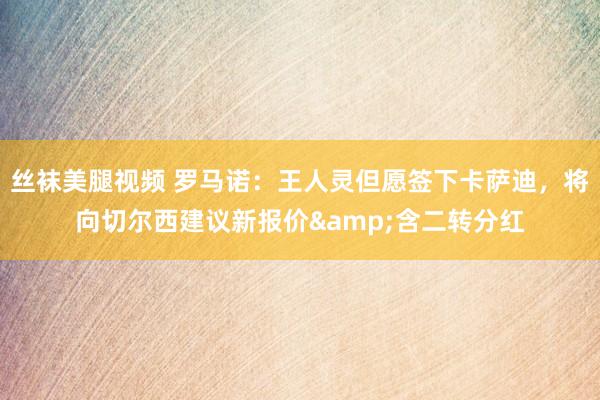 丝袜美腿视频 罗马诺：王人灵但愿签下卡萨迪，将向切尔西建议新报价&含二转分红