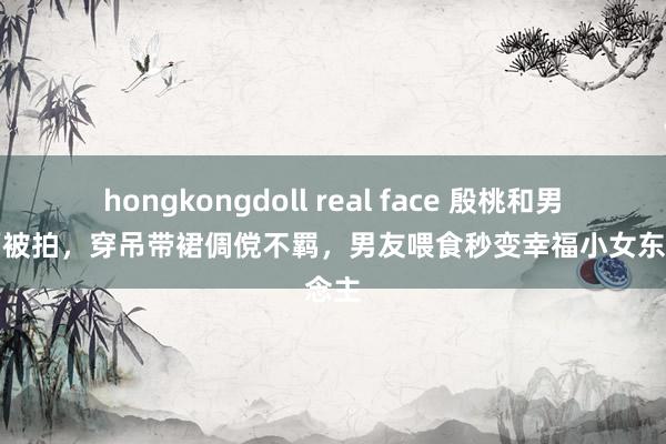 hongkongdoll real face 殷桃和男友吃面被拍，穿吊带裙倜傥不羁，男友喂食秒变幸福小女东说念主