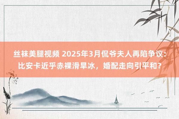 丝袜美腿视频 2025年3月侃爷夫人再陷争议：比安卡近乎赤裸滑旱冰，婚配走向引平和？