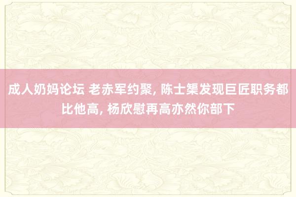 成人奶妈论坛 老赤军约聚， 陈士榘发现巨匠职务都比他高， 杨欣慰再高亦然你部下