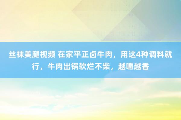 丝袜美腿视频 在家平正卤牛肉，用这4种调料就行，牛肉出锅软烂不柴，越嚼越香