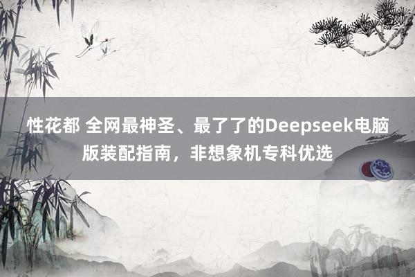 性花都 全网最神圣、最了了的Deepseek电脑版装配指南，非想象机专科优选