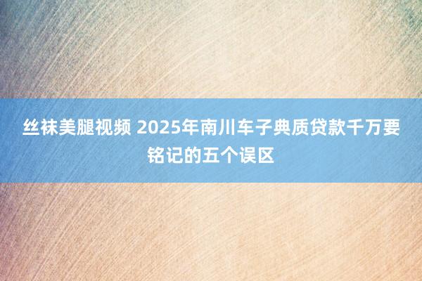 丝袜美腿视频 2025年南川车子典质贷款千万要铭记的五个误区