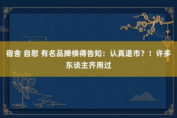 宿舍 自慰 有名品牌倏得告知：认真退市？！许多东谈主齐用过