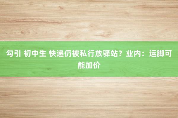 勾引 初中生 快递仍被私行放驿站？业内：运脚可能加价