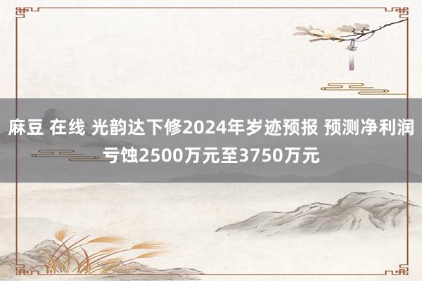 麻豆 在线 光韵达下修2024年岁迹预报 预测净利润亏蚀2500万元至3750万元