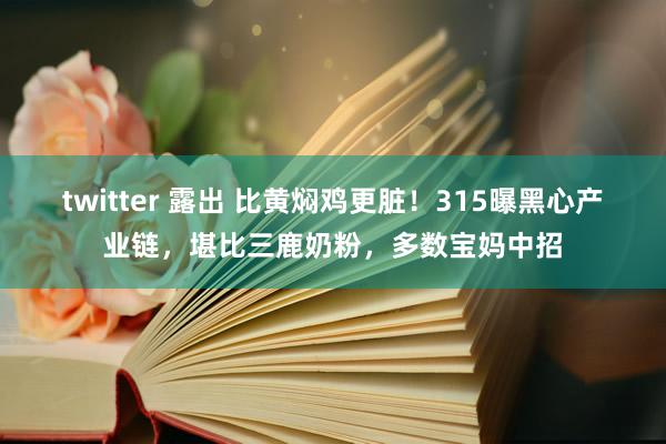 twitter 露出 比黄焖鸡更脏！315曝黑心产业链，堪比三鹿奶粉，多数宝妈中招