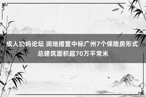 成人奶妈论坛 润地措置中标广州7个保险房形式 总建筑面积超70万平常米