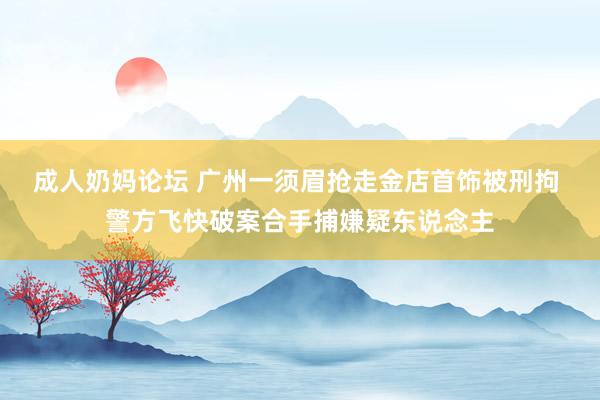 成人奶妈论坛 广州一须眉抢走金店首饰被刑拘 警方飞快破案合手捕嫌疑东说念主