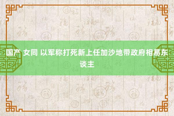 国产 女同 以军称打死新上任加沙地带政府相易东谈主